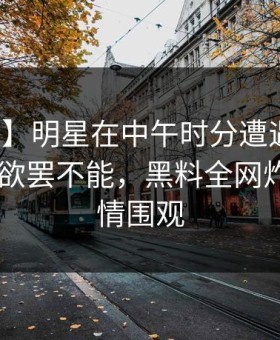 【速报】明星在中午时分遭遇万里长征小说 欲罢不能，黑料全网炸锅，详情围观
