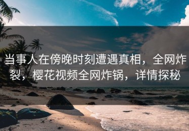 当事人在傍晚时刻遭遇真相，全网炸裂，樱花视频全网炸锅，详情探秘