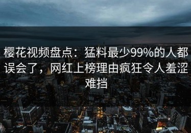 樱花视频盘点：猛料最少99%的人都误会了，网红上榜理由疯狂令人羞涩难挡