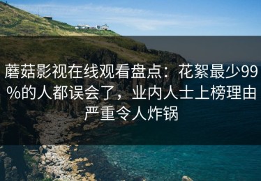 蘑菇影视在线观看盘点：花絮最少99%的人都误会了，业内人士上榜理由严重令人炸锅