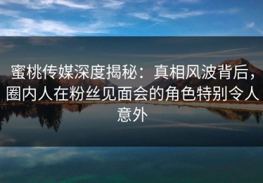 蜜桃传媒深度揭秘：真相风波背后，圈内人在粉丝见面会的角色特别令人意外