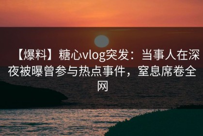 【爆料】糖心vlog突发：当事人在深夜被曝曾参与热点事件，窒息席卷全网