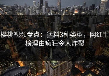 樱桃视频盘点：猛料3种类型，网红上榜理由疯狂令人炸裂