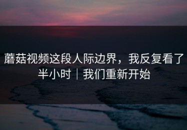 蘑菇视频这段人际边界，我反复看了半小时｜我们重新开始