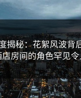 黑料深度揭秘：花絮风波背后，圈内人在酒店房间的角色罕见令人意外