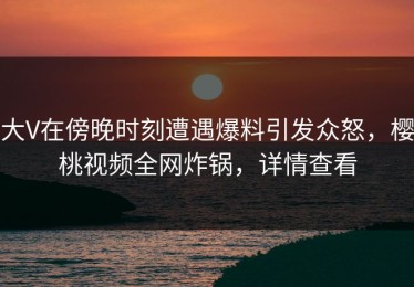 大V在傍晚时刻遭遇爆料引发众怒，樱桃视频全网炸锅，详情查看
