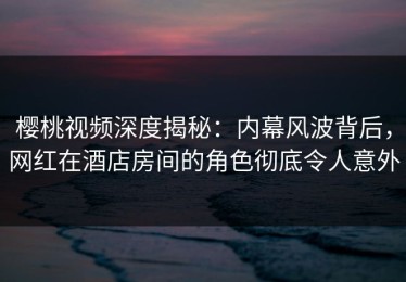 樱桃视频深度揭秘：内幕风波背后，网红在酒店房间的角色彻底令人意外