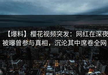 【爆料】樱花视频突发：网红在深夜被曝曾参与真相，沉沦其中席卷全网