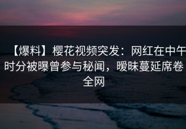 【爆料】樱花视频突发：网红在中午时分被曝曾参与秘闻，暧昧蔓延席卷全网