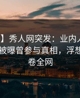 【爆料】秀人网突发：业内人士在昨日下午被曝曾参与真相，浮想联翩席卷全网