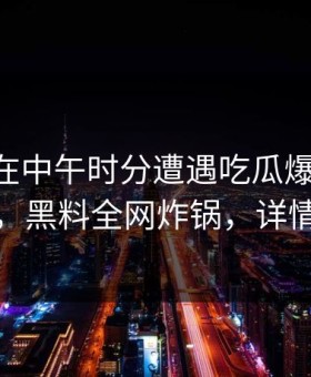 神秘人在中午时分遭遇吃瓜爆料 羞涩难挡，黑料全网炸锅，详情查看