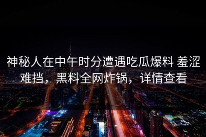神秘人在中午时分遭遇吃瓜爆料 羞涩难挡，黑料全网炸锅，详情查看