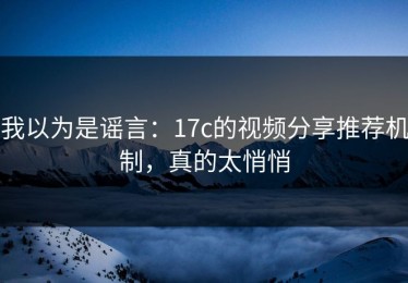 我以为是谣言：17c的视频分享推荐机制，真的太悄悄