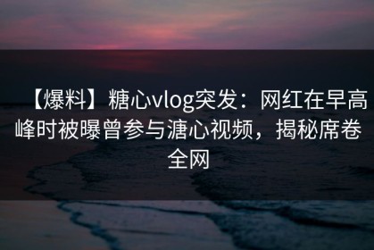【爆料】糖心vlog突发：网红在早高峰时被曝曾参与溏心视频，揭秘席卷全网
