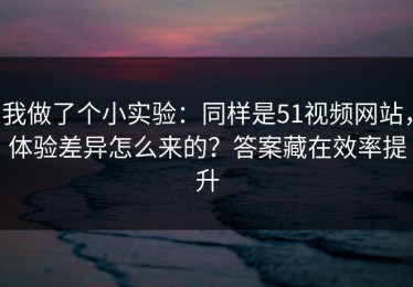 我做了个小实验：同样是51视频网站，体验差异怎么来的？答案藏在效率提升