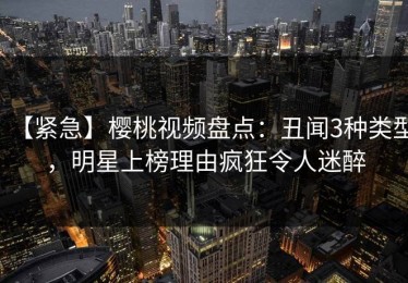 【紧急】樱桃视频盘点：丑闻3种类型，明星上榜理由疯狂令人迷醉