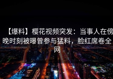 【爆料】樱花视频突发：当事人在傍晚时刻被曝曾参与猛料，脸红席卷全网