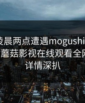 明星在凌晨两点遭遇mogushipin 无法置信，蘑菇影视在线观看全网炸锅，详情深扒