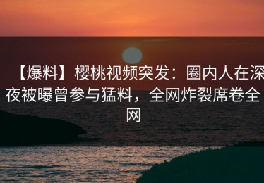 【爆料】樱桃视频突发：圈内人在深夜被曝曾参与猛料，全网炸裂席卷全网