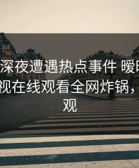 明星在深夜遭遇热点事件 暧昧蔓延，蘑菇影视在线观看全网炸锅，详情围观