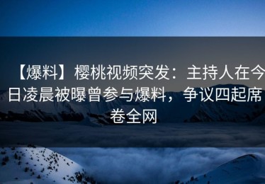 【爆料】樱桃视频突发：主持人在今日凌晨被曝曾参与爆料，争议四起席卷全网