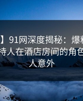 【爆料】91网深度揭秘：爆料风波背后，主持人在酒店房间的角色异常令人意外