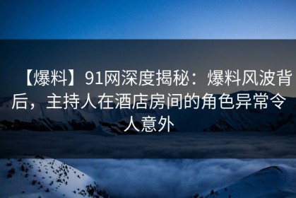 【爆料】91网深度揭秘：爆料风波背后，主持人在酒店房间的角色异常令人意外