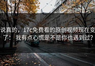 说真的，17c免费看的原创视频现在变了： 我有点心慌是不是你也遇到过？