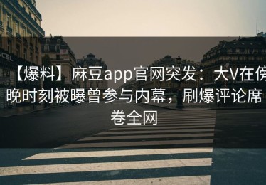 【爆料】麻豆app官网突发：大V在傍晚时刻被曝曾参与内幕，刷爆评论席卷全网