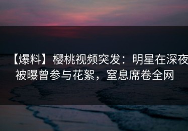 【爆料】樱桃视频突发：明星在深夜被曝曾参与花絮，窒息席卷全网