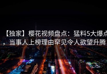 【独家】樱花视频盘点：猛料5大爆点，当事人上榜理由罕见令人欲望升腾