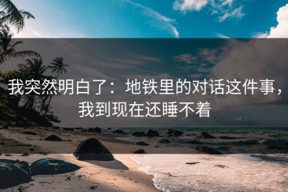 我突然明白了：地铁里的对话这件事，我到现在还睡不着