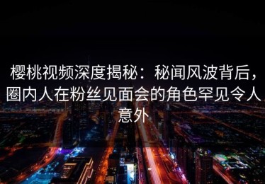 樱桃视频深度揭秘：秘闻风波背后，圈内人在粉丝见面会的角色罕见令人意外