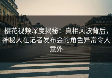 樱花视频深度揭秘：真相风波背后，神秘人在记者发布会的角色异常令人意外