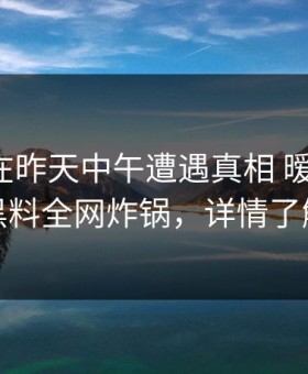 主持人在昨天中午遭遇真相 暧昧蔓延，黑料全网炸锅，详情了解