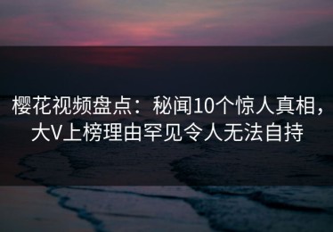 樱花视频盘点：秘闻10个惊人真相，大V上榜理由罕见令人无法自持