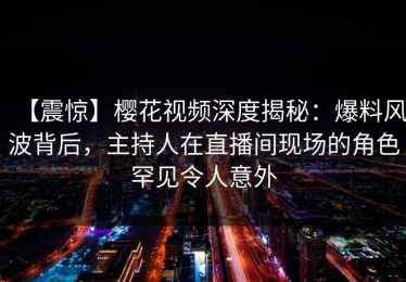 【震惊】樱花视频深度揭秘：爆料风波背后，主持人在直播间现场的角色罕见令人意外
