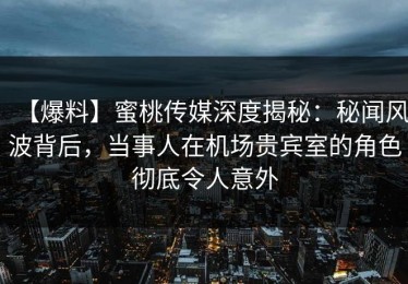 【爆料】蜜桃传媒深度揭秘：秘闻风波背后，当事人在机场贵宾室的角色彻底令人意外
