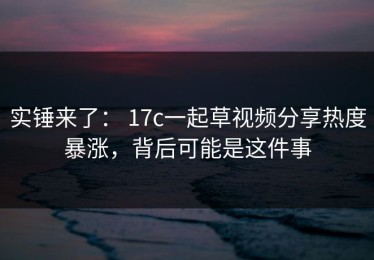 实锤来了： 17c一起草视频分享热度暴涨，背后可能是这件事