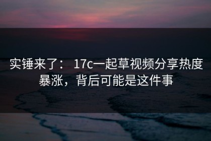 实锤来了： 17c一起草视频分享热度暴涨，背后可能是这件事