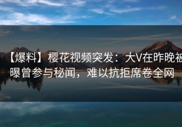 【爆料】樱花视频突发：大V在昨晚被曝曾参与秘闻，难以抗拒席卷全网