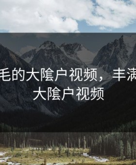 丰满浓毛的大隂户视频，丰满浓毛的大隂户视频
