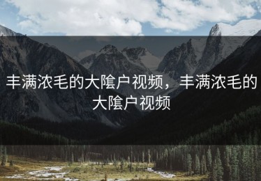 丰满浓毛的大隂户视频，丰满浓毛的大隂户视频