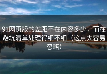 91网页版的差距不在内容多少，而在避坑清单处理得细不细（这点太容易忽略）