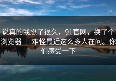 说真的我忍了很久，91官网，换了个浏览器 ｜ 难怪最近这么多人在问。你们感受一下