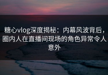 糖心vlog深度揭秘：内幕风波背后，圈内人在直播间现场的角色异常令人意外