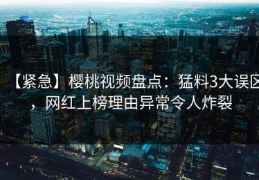【紧急】樱桃视频盘点：猛料3大误区，网红上榜理由异常令人炸裂