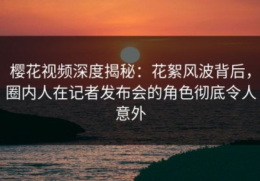樱花视频深度揭秘：花絮风波背后，圈内人在记者发布会的角色彻底令人意外