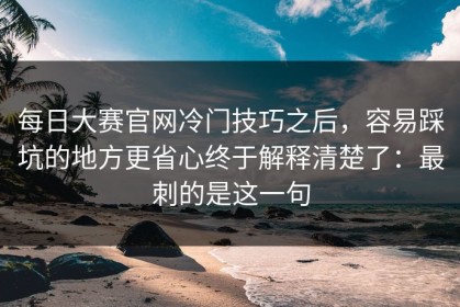 每日大赛官网冷门技巧之后，容易踩坑的地方更省心终于解释清楚了：最刺的是这一句