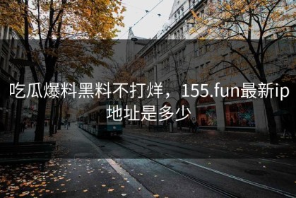 吃瓜爆料黑料不打烊，155.fun最新ip地址是多少